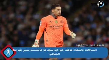 «تساؤلات حاسمة» موقف رحيل إيدرسون من مانشستر سيتي يثير جدل الجماهير
